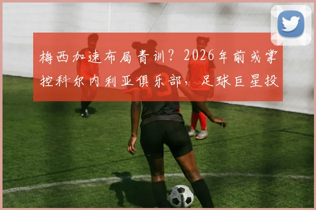 梅西加速布局青训?2026年前或掌控科尔内利亚俱乐部,足球巨星投身梯队建设引热议