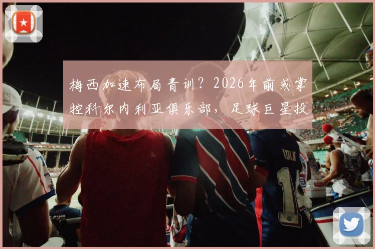 梅西加速布局青训?2026年前或掌控科尔内利亚俱乐部,足球巨星投身梯队建设引热议