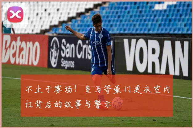 不止于赛场!皇马等豪门更衣室内讧背后的故事与警示