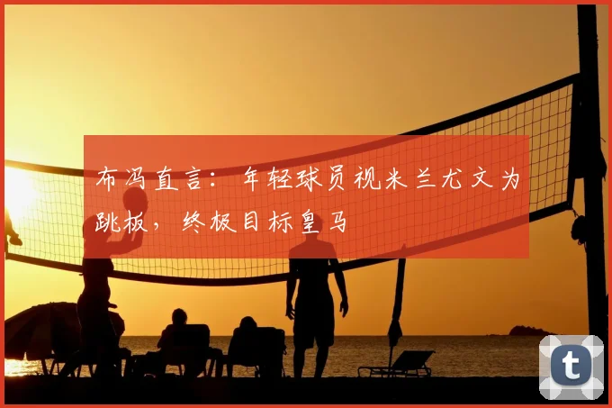 布冯直言:年轻球员视米兰尤文为跳板,终极目标皇马