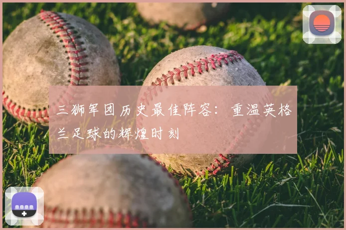 三狮军团历史最佳阵容:重温英格兰足球的辉煌时刻
