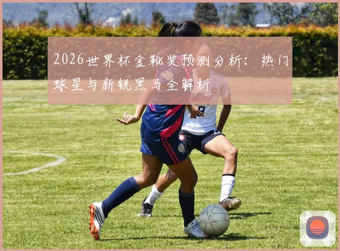 2026世界杯金靴奖预测分析:热门球星与新锐黑马全解析