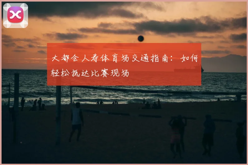大都会人寿体育场交通指南：如何轻松抵达比赛现场