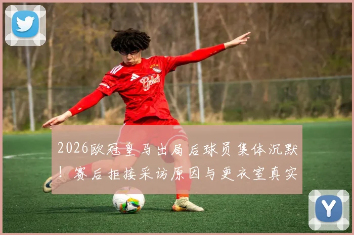 2026欧冠皇马出局后球员集体沉默!赛后拒接采访原因与更衣室真实气氛分析